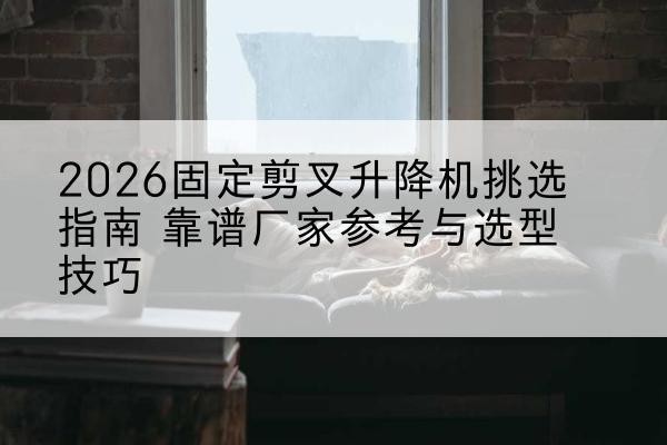 霍城固定剪叉升降机厂家推荐-2026固定剪叉升降机挑选指南 靠谱厂家参考与选型技巧