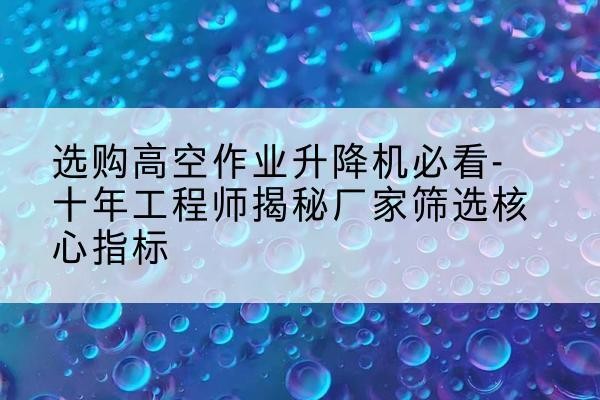 霍城高空作业升降机厂家推荐-选购高空作业升降机必看-十年工程师揭秘厂家筛选核心指标
