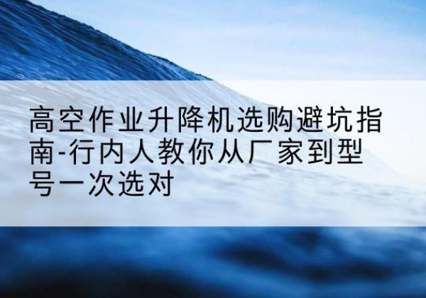 霍城升降平台厂家-高空作业升降机选购避坑指南-行内人教你从厂家到型号一次选对