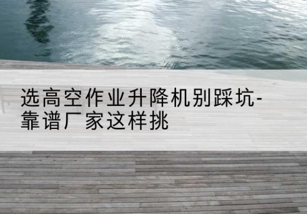 霍城剪叉式升降机厂家-选高空作业升降机别踩坑-靠谱厂家这样挑