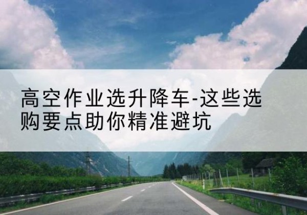霍城升降车厂家-高空作业选升降车-这些选购要点助你*避坑
