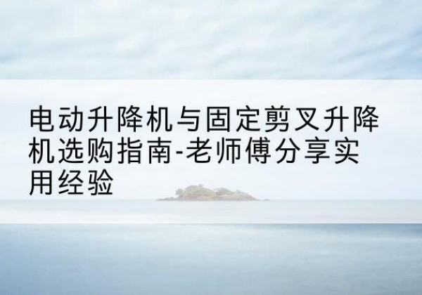 霍城电动升降机怎么选-电动升降机与固定剪叉升降机选购指南-老师傅分享实用经验