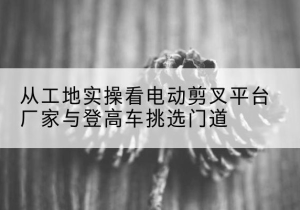 霍城电动剪叉升降平台厂家-从工地实操看电动剪叉平台厂家与登高车挑选门道