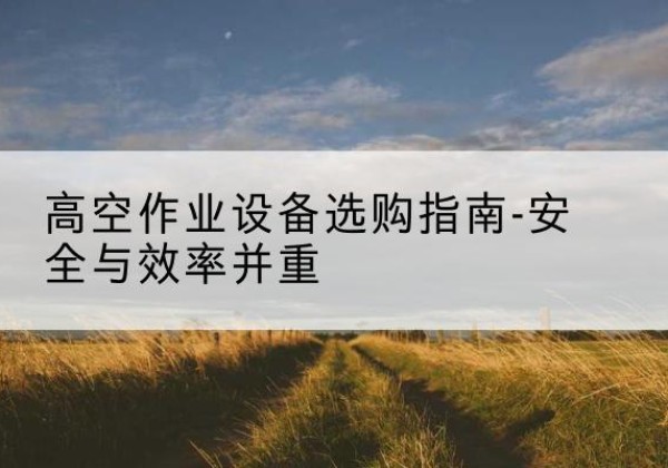 霍城登高车怎么选-高空作业设备选购指南-安全与效率并重